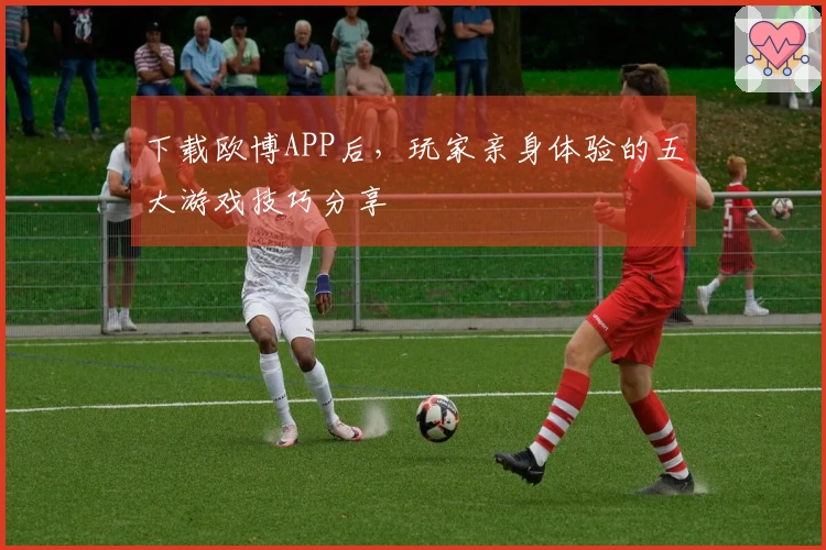 下载欧博APP后，玩家亲身体验的五大游戏技巧分享
