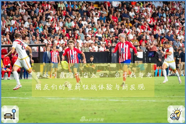 重返问鼎pg平台入口，分享我与老朋友们的重新征战体验与新发现